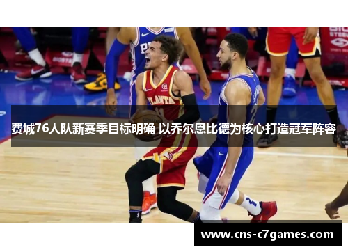 费城76人队新赛季目标明确 以乔尔恩比德为核心打造冠军阵容