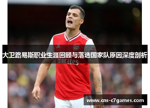 大卫路易斯职业生涯回顾与落选国家队原因深度剖析