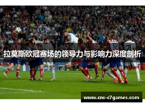 拉莫斯欧冠赛场的领导力与影响力深度剖析