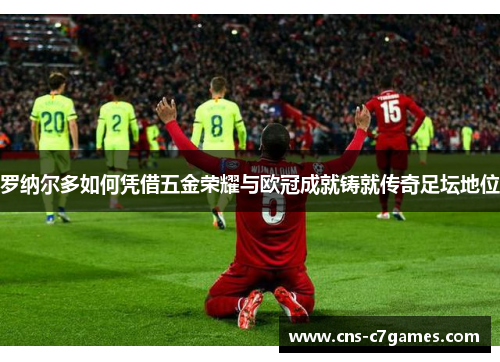 罗纳尔多如何凭借五金荣耀与欧冠成就铸就传奇足坛地位 罗纳尔多如何凭借五金荣耀与欧冠成就铸就传奇足坛地位