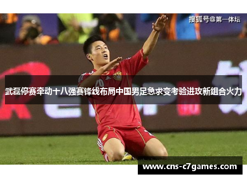 武磊停赛牵动十八强赛锋线布局中国男足急求变考验进攻新组合火力 武磊停赛牵动十八强赛锋线布局中国男足急求变考验进攻新组合火力
