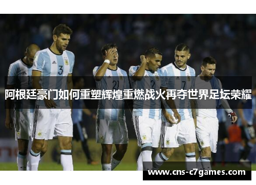 阿根廷豪门如何重塑辉煌重燃战火再夺世界足坛荣耀