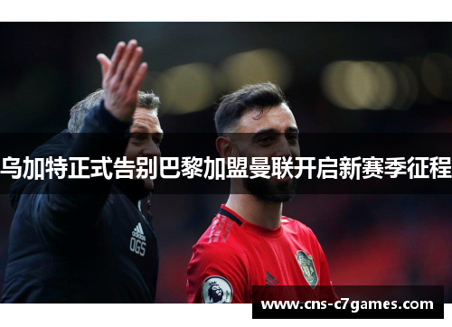 乌加特正式告别巴黎加盟曼联开启新赛季征程 乌加特正式告别巴黎加盟曼联开启新赛季征程